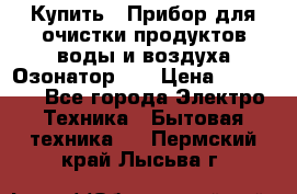 Купить : Прибор для очистки продуктов,воды и воздуха.Озонатор    › Цена ­ 25 500 - Все города Электро-Техника » Бытовая техника   . Пермский край,Лысьва г.